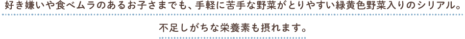 好き嫌いや食べムラのあるお子さまでも、手軽に苦手な野菜がとりやすい緑黄色野菜入りのシリアル。不足しがちな栄養素も摂れます。