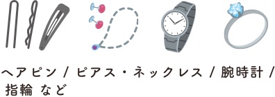 ヘアピン / ピアス・ネックレス / 腕時計 / 指輪 など