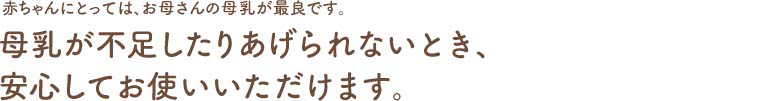 赤ちゃんにとっては、お母さんの母乳が最良です。母乳が不足したりあげられないとき、安心してお使いいただけます。