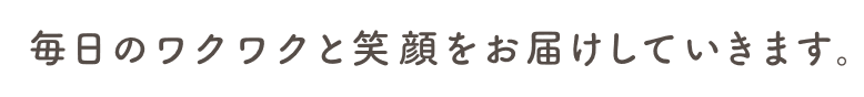毎日のワクワクと笑顔をお屆けしていきます。