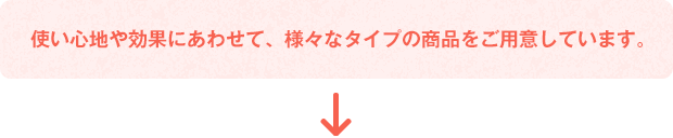使い心地や効果にあわせて、様々なタイプの商(shāng)品をご用(yòng)意しています。
