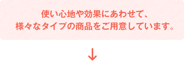 使い心地や効果にあわせて、様々なタイプの商(shāng)品をご用(yòng)意しています。